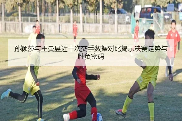 孙颖莎与王曼昱近十次交手数据对比揭示决赛走势与胜负密码